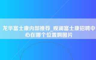 龙华富士康内部推荐_观澜富士康招聘中心在哪个位置啊图片