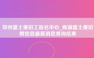 郑州富士康招工报名中心_观澜富士康招聘信息最新消息查询结果