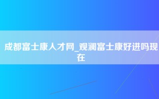 成都富士康人才网_观澜富士康好进吗现在