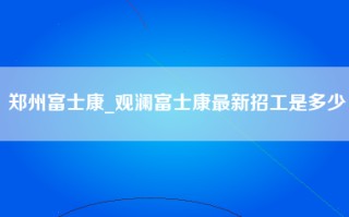 郑州富士康_观澜富士康最新招工是多少