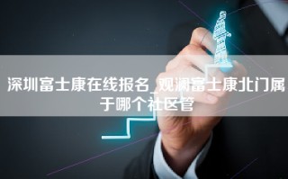 深圳富士康在线报名_观澜富士康北门属于哪个社区管