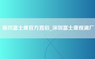 廊坊富士康官方直招_深圳富士康观澜厂