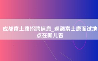 成都富士康招聘信息_观澜富士康面试地点在哪儿看