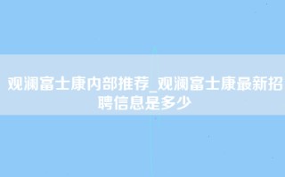 观澜富士康内部推荐_观澜富士康最新招聘信息是多少