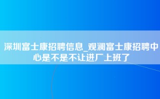 深圳富士康招聘信息_观澜富士康招聘中心是不是不让进厂上班了