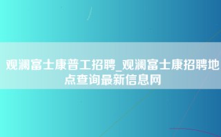 观澜富士康普工招聘_观澜富士康招聘地点查询最新信息网