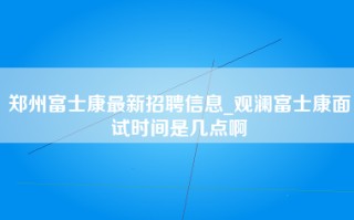 郑州富士康最新招聘信息_观澜富士康面试时间是几点啊