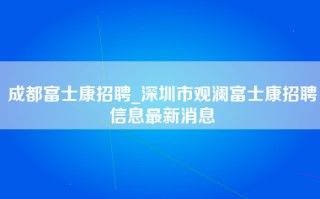 成都富士康招聘_深圳市观澜富士康招聘信息最新消息