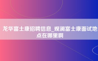 龙华富士康招聘信息_<strong>观澜富士康面试地点在哪里啊</strong>