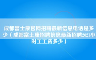 成都富士康官网招聘最新信息电话是多少（成都富士康招聘信息最新招聘2021小时工工资多少）