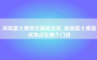 深圳富士康现状最新信息_观澜富士康面试地点在哪个门进