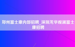 郑州富士康内部招聘_深圳龙华观澜富士康招聘