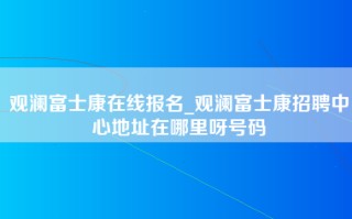 观澜富士康在线报名_观澜富士康招聘中心地址在哪里呀号码