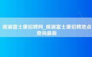 观澜富士康招聘网_观澜富士康招聘地点查询最新