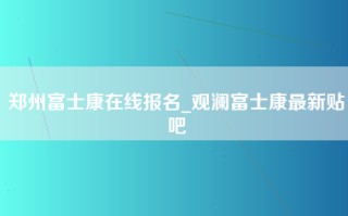 郑州富士康在线报名_观澜富士康最新贴吧