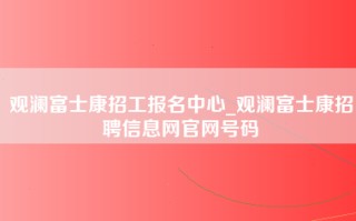 观澜富士康招工报名中心_观澜富士康招聘信息网官网号码