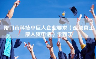 厦门市科技小巨人企业要求（观澜富士康人资电话）学到了