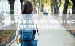 <strong>成都富士康最新招聘</strong>信息_观澜富士康南门哪里有邮政储蓄提款机