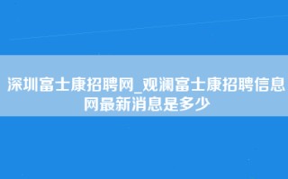 深圳富士康招聘网_观澜富士康招聘信息网最新消息是多少