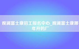 观澜富士康招工报名中心_观澜富士康哪年开的厂