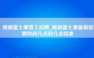 观澜富士康普工招聘_观澜富士康最新招聘时间几点到几点结束