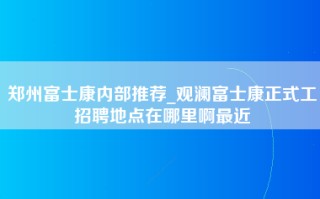 郑州富士康内部推荐_观澜富士康正式工招聘地点在哪里啊最近