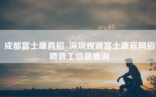 成都富士康直招_深圳观澜富士康官网招聘普工信息查询