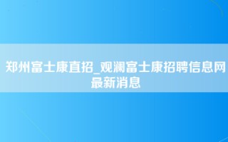 郑州富士康直招_观澜<strong>富士康招聘信息网</strong>最新消息