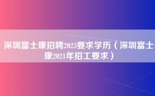 深圳富士康招聘2023要求学历（深圳富士康2021年招工要求）