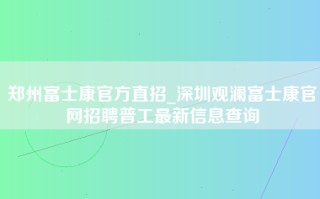 郑州富士康官方直招_深圳观澜富士康官网招聘普工最新信息查询