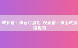 成都富士康官方直招_观澜富士康面试流程视频