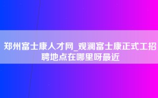 郑州富士康人才网_观澜富士康正式工招聘地点在哪里呀最近