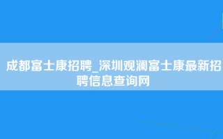 成都富士康招聘_深圳观澜富士康最新招聘信息查询网