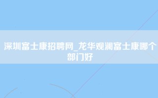 深圳富士康招聘网_龙华观澜富士康哪个部门好