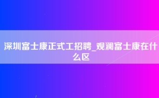 深圳富士康正式工招聘_观澜富士康在什么区