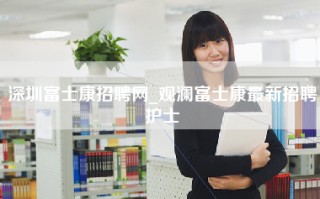 <strong>深圳富士康招聘</strong>网_观澜富士康最新招聘护士