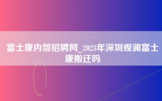 富士康内部招聘网_2023年深圳观澜富士康搬迁吗