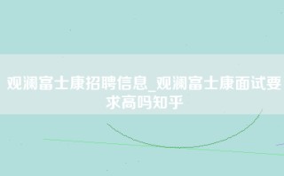 观澜富士康招聘信息_观澜富士康面试要求高吗知乎