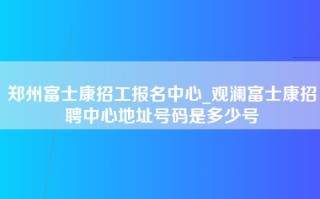 郑州富士康招工报名中心_观澜富士康招聘中心地址号码是多少号