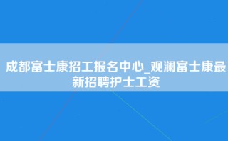 成都富士康招工报名中心_观澜富士康最新招聘护士工资