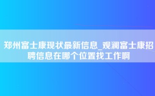 郑州富士康现状最新信息_观澜富士康招聘信息在哪个位置找工作啊