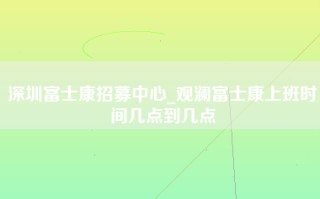 深圳富士康招募中心_观澜富士康上班时间几点到几点