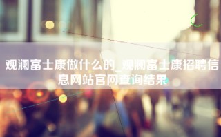 观澜富士康做什么的_观澜<strong>富士康招聘信息网</strong>站官网查询结果