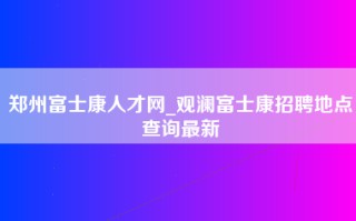 郑州富士康人才网_观澜富士康招聘地点查询最新