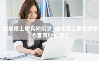 成都富士康官网招聘_观澜富士康招聘中心官网地址多少