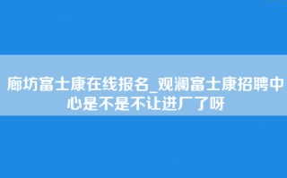 廊坊富士康在线报名_观澜富士康招聘中心是不是不让进厂了呀