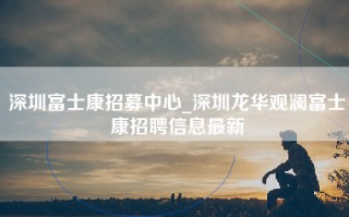 深圳富士康招募中心_深圳龙华观澜富士康招聘信息最新