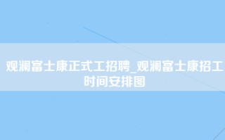 观澜富士康正式工招聘_观澜富士康招工时间安排图