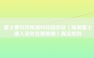 富士康科技观澜科技园地址（观澜富士康人资处在哪里啊）真没想到