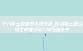 郑州富士康最新招聘信息_观澜富士康招聘中心地址查询号码是多少